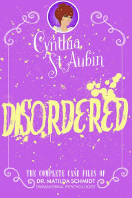 Title: Disordered: The Complete Case Files of Dr. Matilda Schmidt, Paranormal Psychologist, Author: Cynthia St. Aubin