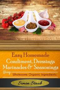Title: Easy Homemade Condiments, Dressings Marinates & Seasonings using Wholesome Organic Ingredients, Author: Simon Staub