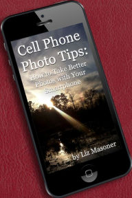 Title: Cell Phone Photo Tips: How to Take Better Photos with Your Smart Phone, Author: Liz Masoner