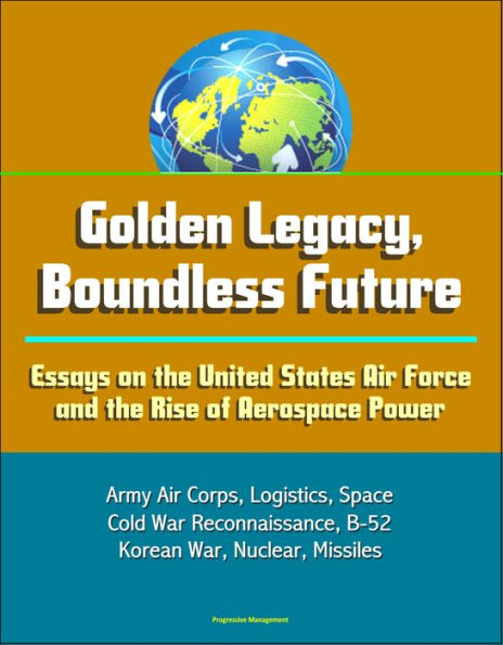 Golden Legacy, Boundless Future: Essays on the United States Air Force and the Rise of Aerospace Power - Army Air Corps, Logistics, Space, Cold War Reconnaissance, B-52, Korean War, Nuclear, Missiles