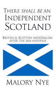 Title: There Shall Be An Independent Scotland: British And Scottish Nationalism After The 2014 #Indyref, Author: Malory Nye