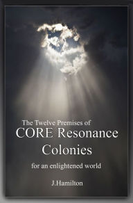 Title: The Twelve Premises of CORE Resonance Colonies: For An Enlightened World, Author: J.Hamilton