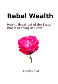 Title: Rebel Wealth: How To Break Out Of The System That Is Keeping Us Broke, Author: Coffee Freak