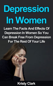 Title: Depression In Women: Learn The Facts And Effects Of Depression In Women So You Can Break Free From Depression For The Rest Of Your Life., Author: Kristy Clark