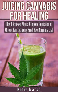 Title: Juicing Cannabis for Healing, How I Achieved Almost Complete Remission of Chronic Pain by Juicing Fresh Raw Marijuana Leaf, Author: Katie Marsh