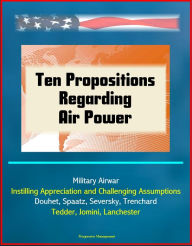 Title: Ten Propositions Regarding Air Power: Military Airwar, Instilling Appreciation and Challenging Assumptions, Douhet, Spaatz, Seversky, Trenchard, Tedder, Jomini, Lanchester, Author: Progressive Management