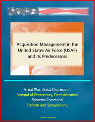 Title: Acquisition Management in the United States Air Force (USAF) and its Predecessors - Great War, Great Depression, Arsenal of Democracy, Demobilization, Systems Command, Reform and Streamlining, Author: Progressive Management