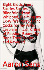 Title: Eight Erotic Short Stories Stories: Blindfolded and Whipped, Claiming my Ex-Wife's Pussy, Eight Cocks for my Wife, Lesbians in Jail, Crime of Passion, Bound By Rope Then Teased and Ravaged, Author: Aaron Sans