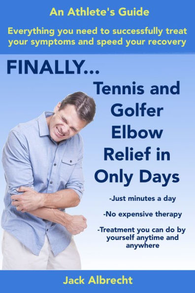 Tennis and Golfer Elbow Relief in Only Days: Everything you need to successfully treat your symptoms and speed your recovery