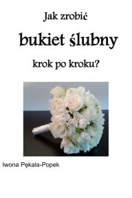 Title: Jak zrobic bukiet slubny krok po kroku?, Author: Iwona Pekala-Popek
