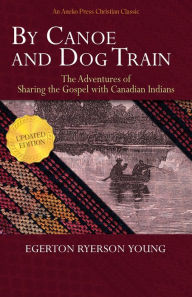 Title: By Canoe and Dog Train - The Adventures of Sharing the Gospel with Canadian Indians (Updated Edition. Includes Original Illustrations.), Author: Egerton Ryerson Young