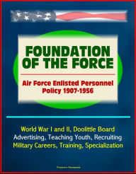 Title: Foundation of the Force: Air Force Enlisted Personnel Policy 1907-1956 - World War I and II, Doolittle Board, Advertising, Teaching Youth, Recruiting, Military Careers, Training, Specialization, Author: Progressive Management