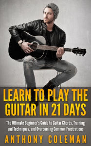 Title: Learn to Play the Guitar in 21 Days: The Ultimate Beginner's Guide to Guitar Chords, Training and Techniques, and Overcoming Common Frustrations, Author: Anthony Coleman