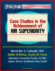 Title: Case Studies in the Achievement of Air Superiority: World War II, Luftwaffe, RAF, Battle of Britain, Soviet Air Force, Operation Overlord, Pacific, Air War Japan, Korea, Southeast Asia, Israel, Author: Progressive Management