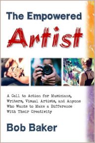 Title: The Empowered Artist: A Call to Action for Musicians, Writers, Visual Artists, and Anyone Who Wants to Make a Difference With Their Creativity, Author: Bob Baker