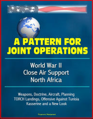 Title: A Pattern for Joint Operations: World War II Close Air Support, North Africa - Weapons, Doctrine, Aircraft, Planning, TORCH Landings, Offensive Against Tunisia, Kasserine and a New Look, Author: Progressive Management