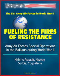 Title: Fueling the Fires of Resistance: Army Air Forces Special Operations in the Balkans during World War II - The U. S Army Air Forces in World War II - Hitler's Assault, Nazism, Serbia, Yugoslavia, Author: Progressive Management