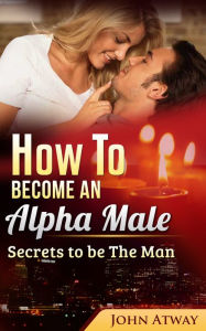 Title: How To Become An Alpha Male: Secrets To Be The Man, Author: John Atway