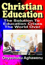 Title: Christian Education The Solution To Education Crises The World Over, Author: Onyechuku Aghawenu Ph.D