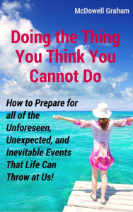 Title: Doing the Thing You Think You Cannot Do: How to Prepare for all of the Unforeseen, Unexpected, and Inevitable Events That Life Can Throw at Us!, Author: McDowell Graham