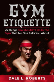 Title: Gym Etiquette: 25 Things You Shouldn't Do In The Gym That No One Tells You About, Author: Dale L. Roberts