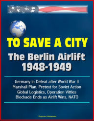 Title: To Save a City: The Berlin Airlift 1948-1949 - Germany in Defeat after World War II, Marshall Plan, Pretext for Soviet Action, Global Logistics, Operation Vittles, Blockade Ends as Airlift Wins, NATO, Author: Progressive Management
