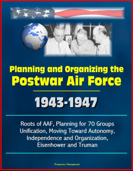 Planning and Organizing the Postwar Air Force: 1943-1947 - Roots of AAF, Planning for 70 Groups, Unification, Moving Toward Autonomy, Independence and Organization, Eisenhower and Truman