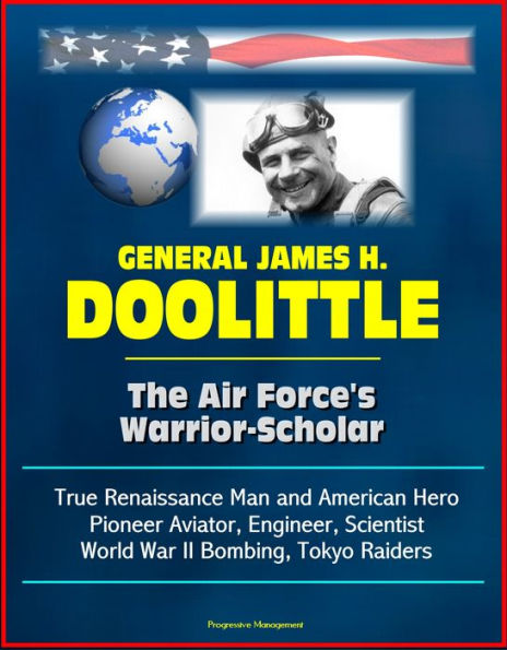 General James H. Doolittle: The Air Force's Warrior-Scholar - True Renaissance Man and American Hero, Pioneer Aviator, Engineer, Scientist, World War II Bombing, Tokyo Raiders