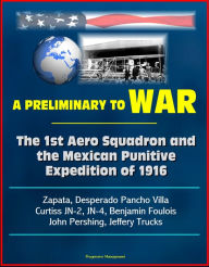 Title: A Preliminary to War: The 1st Aero Squadron and the Mexican Punitive Expedition of 1916 - Zapata, Desperado Pancho Villa, Curtiss JN-2, JN-4, Benjamin Foulois, John Pershing, Jeffery Trucks, Author: Progressive Management