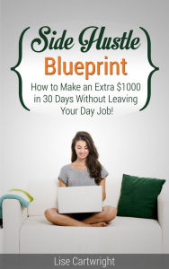 Title: Side Hustle Blueprint: How to Make an Extra $1000 per month Without Leaving Your Job, Author: Lise Cartwright