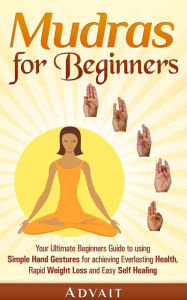 Title: Mudras for Beginners: Your Ultimate Beginners Guide to using Simple Hand Gestures for Everlasting Health, Rapid Weight Loss and Easy Self Healing, Author: Advait