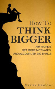 Title: How to Think Bigger: Aim Higher, Get More Motivated, and Accomplish Big Things, Author: Martin Meadows