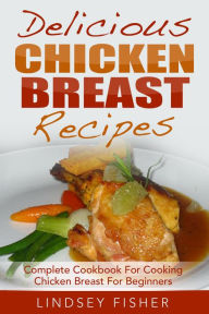 Title: Delicious Chicken Breast Recipes: Complete Cookbook For Cooking Chicken Breast For Beginners, Author: Lindsey Fisher