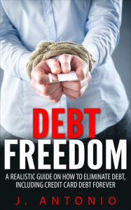 Title: Debt Freedom: A Realistic Guide On How To Eliminate Debt, Including Credit Card Debt Forever, Author: J. Antonio