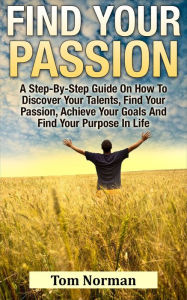 Title: Find Your Passion: A Step-By-Step Guide On How To Discover Your Talents, Find Your Passion, Achieve Your Goals And Find Your Purpose In Life, Author: Tom Norman