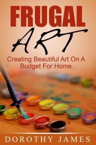 Title: Frugal Art: Creating Beautiful Art On A Budget For Home, Author: Dorothy James