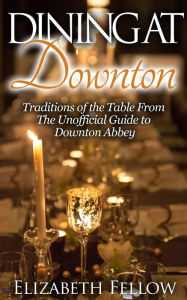 Title: Dining at Downton: Traditions of the Table From The Unofficial Guide to Downton Abbey (Downton Abbey Books), Author: Elizabeth Fellow