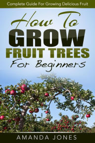 Title: How To Grow Fruit Trees For Beginners: Complete Guide For Growing Delicious Fruit, Author: Amanda Jones