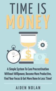 Time Is Money: A Simple System To Cure Procrastination Without Willpower, Become More Productive, Find Your Focus & Get More Done In Less Time! (Productivity & Success, #1)