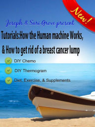 Title: Tutorials: How The Human Machine Works, & How To Get Rid Of A Breast Cancer Lump..., Author: Joseph Grove