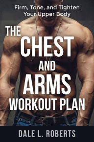 Title: The Chest and Arms Workout Plan: Firm, Tone, and Tighten Your Upper Body, Author: Dale L. Roberts