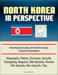 Title: North Korea in Perspective: Orientation Guide and North Korean Cultural Orientation: Geography, History, Economy, Security, Pyongyang, Goguryo, Silla Dynasty, Chosun, Kim Dynasty, Kim Jong Un, Yalu, Author: Progressive Management