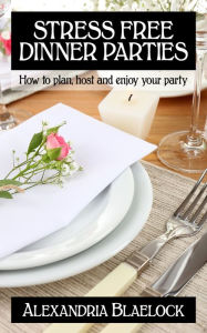 Title: Stress Free Dinner Parties: How to Plan, Host and Enjoy Your Party, Author: Alexandria Blaelock