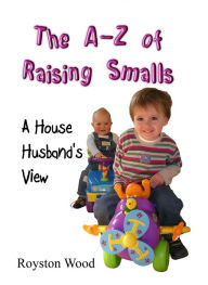 Title: The A-Z of Raising Smalls: A House Husband's View, Author: Royston Wood