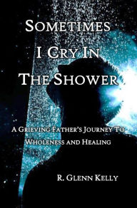 Title: Sometimes I Cry In The Shower: A Grieving father's Journey to Wholeness and Healing, Author: R. Glenn Kelly