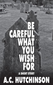 Title: Be Careful What You Wish For: A Short Story, Author: A.C. Hutchinson