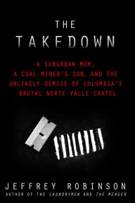 Title: THE TAKEDOWN: A Suburban Mom, A Coal Miner's Son, and the Unlikely Demise of Colombia's Brutal Norte Valle Cartel, Author: Jeffrey Robinson