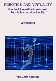 Title: Robotics And Virtuality: How The Future Will Be Transformed By Robotics And Virtual Reality, Author: Lavirrealista