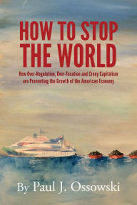 Title: How to Stop the World: How Over-Regulation, Over-Taxation and Crony Capitalism are Preventing the Growth of the American Economy, Author: Paul J. Ossowski