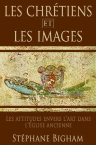 Title: LES CHRETIENS ET LES IMAGES: Les attitudes envers l'art dans l'Eglise ancienne, Author: Steven Bigham